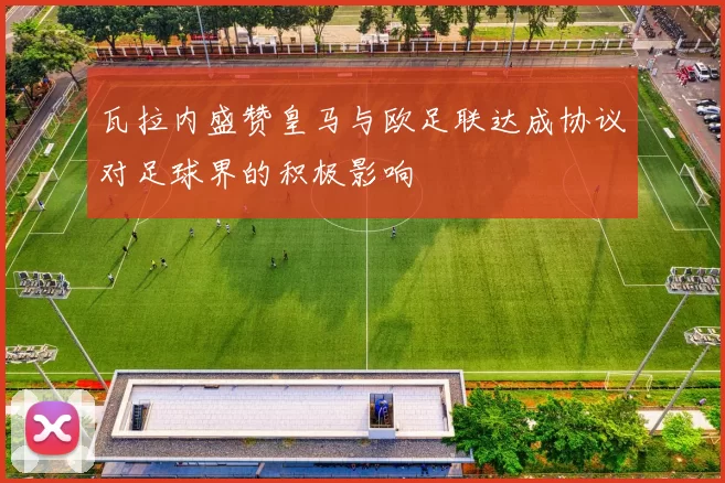 瓦拉内盛赞皇马与欧足联达成协议对足球界的积极影响