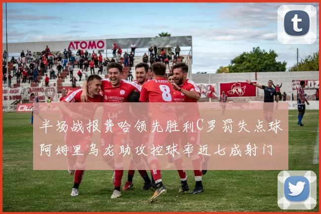 半场战报费哈领先胜利C罗罚失点球阿姆里乌龙助攻控球率近七成射门未果