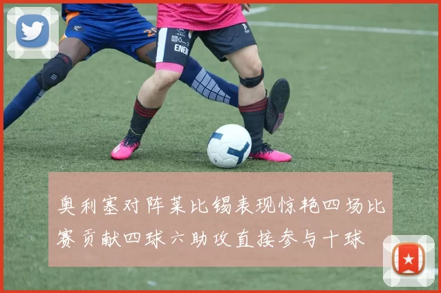 奥利塞对阵莱比锡表现惊艳四场比赛贡献四球六助攻直接参与十球