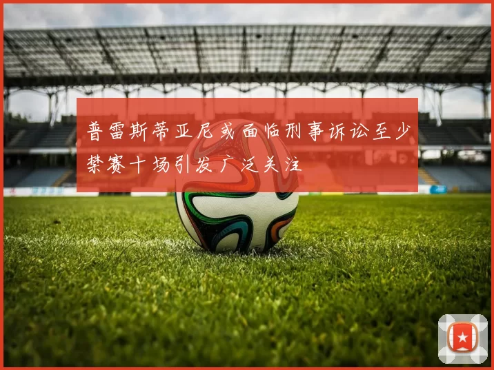 普雷斯蒂亚尼或面临刑事诉讼至少禁赛十场引发广泛关注