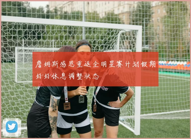 詹姆斯感恩重返全明星赛计划假期好好休息调整状态