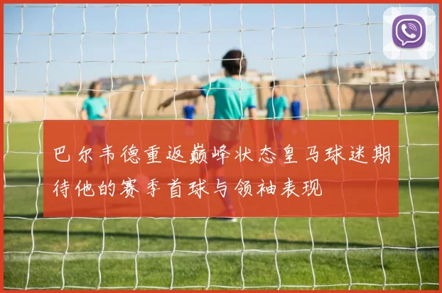 巴尔韦德重返巅峰状态皇马球迷期待他的赛季首球与领袖表现