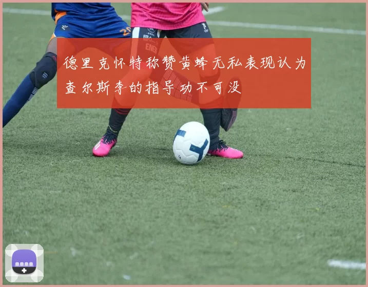 德里克怀特称赞黄蜂无私表现认为查尔斯李的指导功不可没