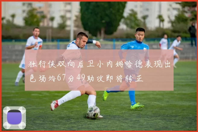 独行侠双向后卫小内姆哈德表现出色场均67分49助攻即将转正