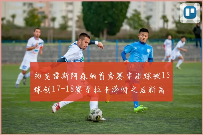 约克雷斯阿森纳首秀赛季进球破15球创17-18赛季拉卡泽特之后新高
