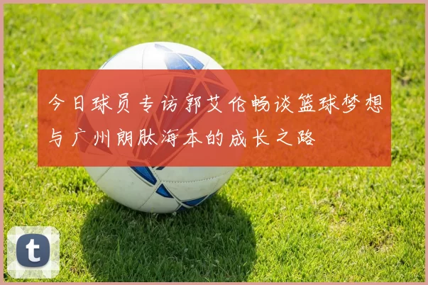 今日球员专访郭艾伦畅谈篮球梦想与广州朗肽海本的成长之路