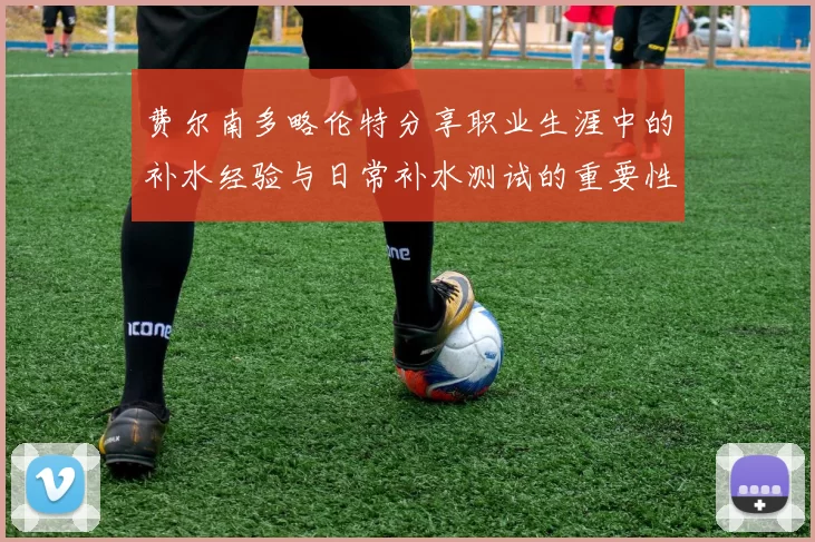 费尔南多略伦特分享职业生涯中的补水经验与日常补水测试的重要性