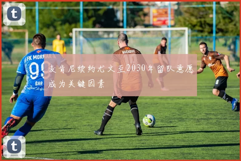 麦肯尼续约尤文至2030年留队意愿成为关键因素