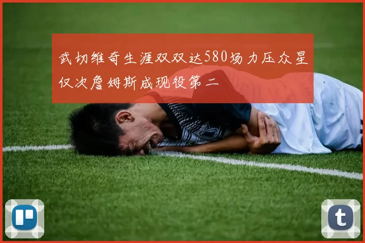 武切维奇生涯双双达580场力压众星仅次詹姆斯成现役第二